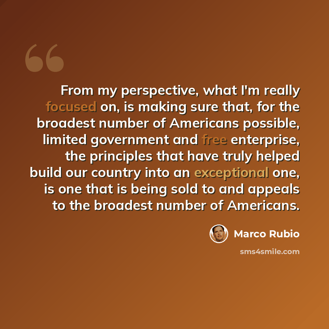 “From my perspective, what I'm really focused on, is making sure that, for the broadest number of Americans possible, limited government and free enterprise, the principles that have truly helped build our country into an exceptional one, is one that is being sold to and appeals to the broadest…” quote by Marco Rubio