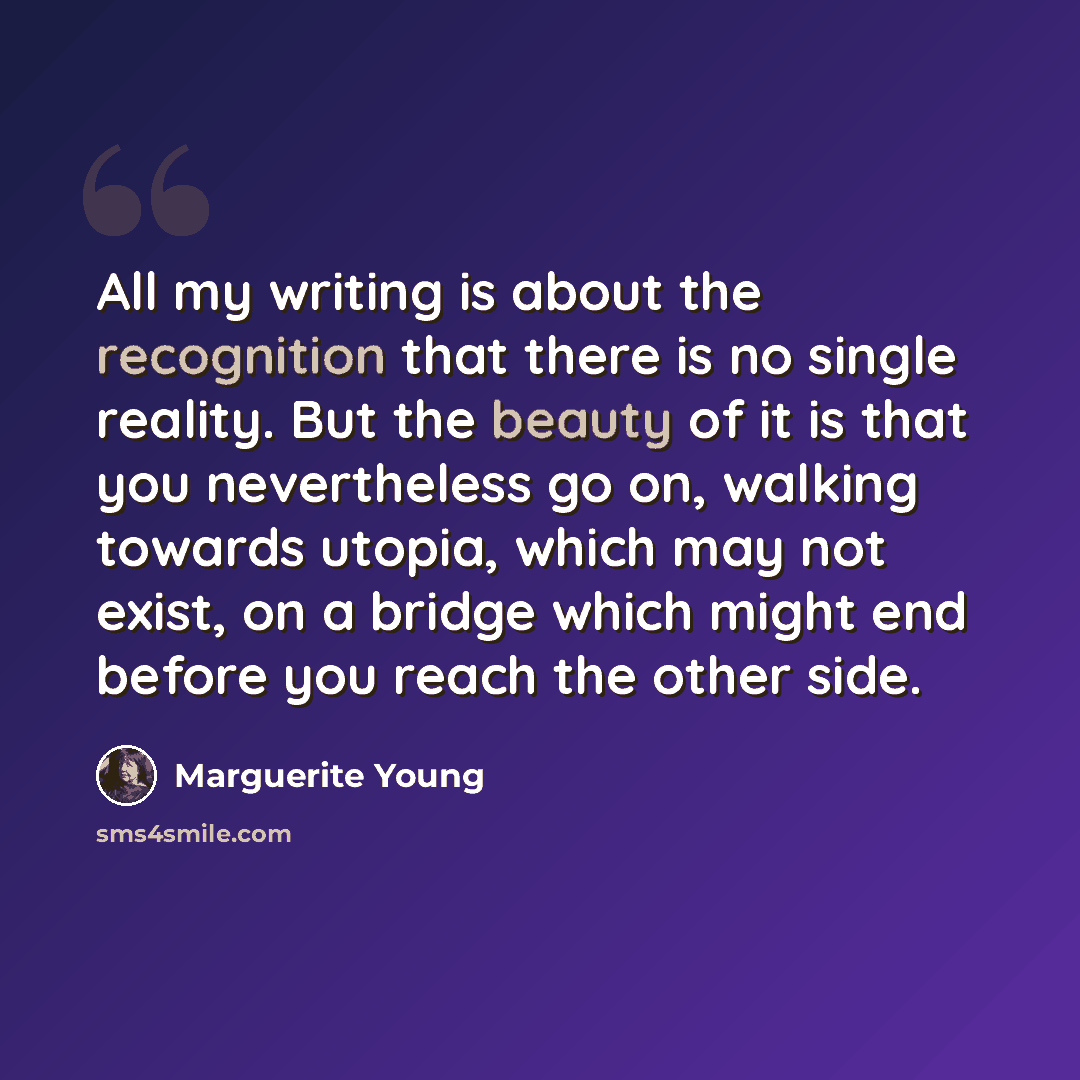 “All my writing is about the recognition that there is no single reality. But the beauty of it is that you nevertheless go on, walking towards utopia, which may not exist, on a bridge which might end before you reach the other side.” quote by Marguerite Young