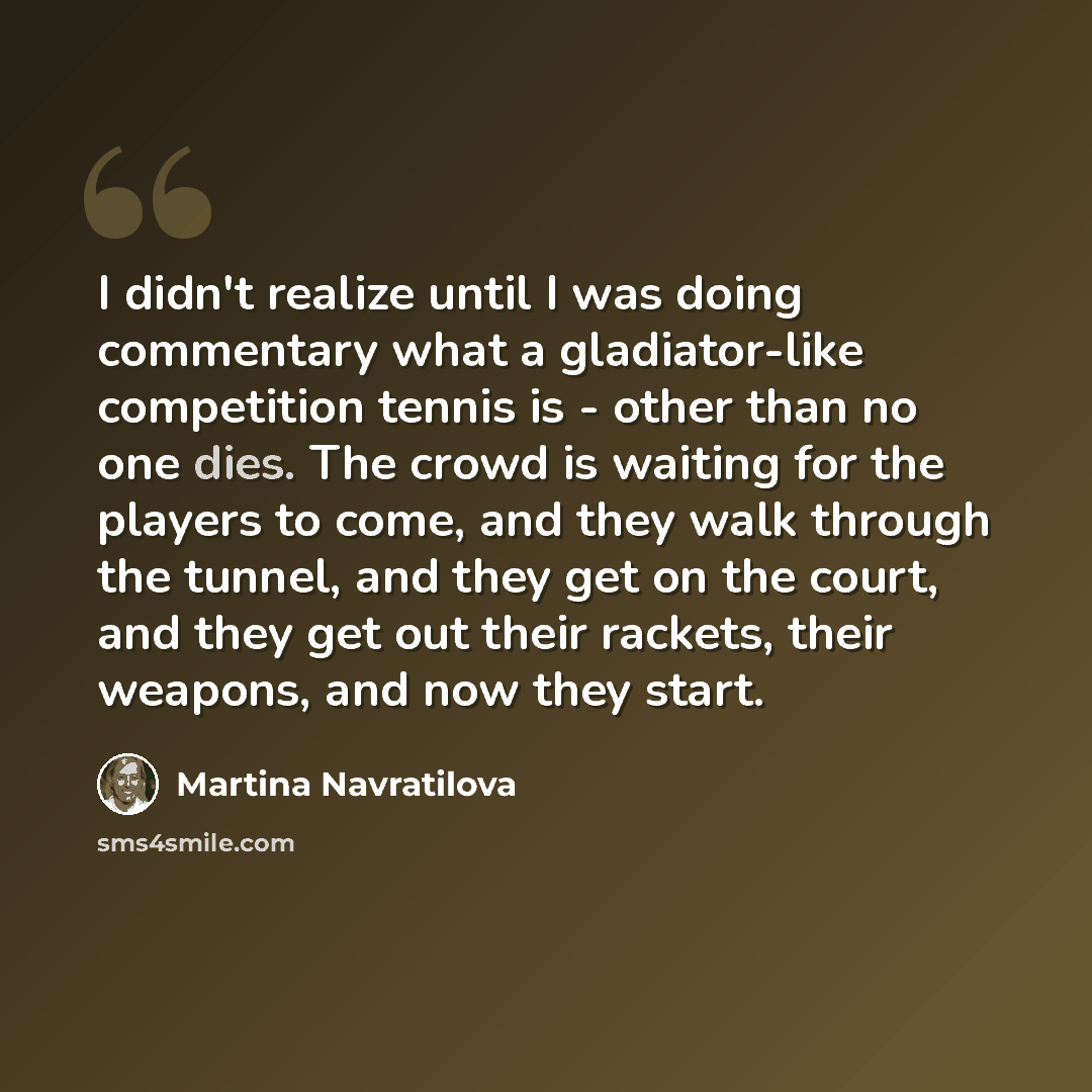 “I didn't realize until I was doing commentary what a gladiator-like competition tennis is - other than no one dies. The crowd is waiting for the players to come, and they walk through the tunnel, and they get on the court, and they get out their rackets, their weapons, and now they start.” quote by Martina Navratilova