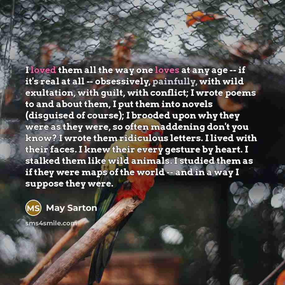 “I loved them all the way one loves at any age -- if it's real at all -- obsessively, painfully, with wild exultation, with guilt, with conflict; I wrote poems to and about them, I put them into novels (disguised of course); I brooded upon why they were as they were, so often maddening don't you…” quote by May Sarton