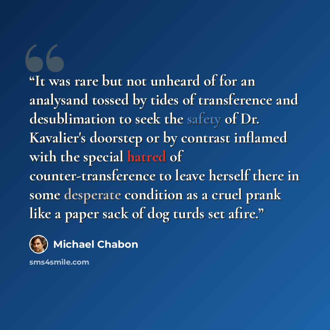 “It was rare but not unheard of for an analysand tossed by tides of transference and desublimation to seek the safety of Dr. Kavalier's doorstep or by contrast inflamed with the special hatred of counter-transference to leave herself there in some desperate condition as a cruel prank like a paper…” quote by Michael Chabon