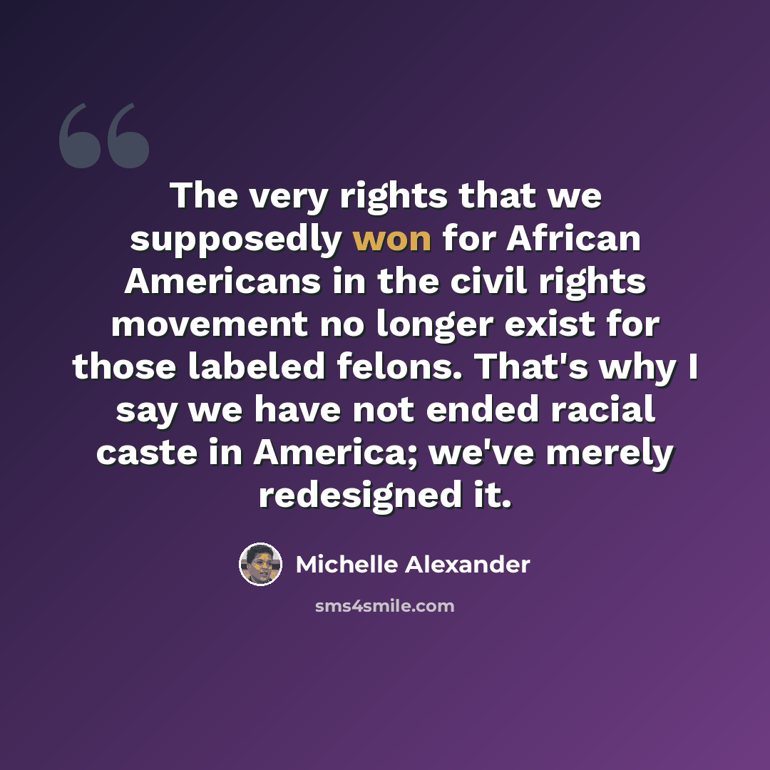 “The very rights that we supposedly won for African Americans in the civil rights movement no longer exist for those labeled felons. That's why I say we have not ended racial caste in America; we've merely redesigned it.” quote by Michelle Alexander