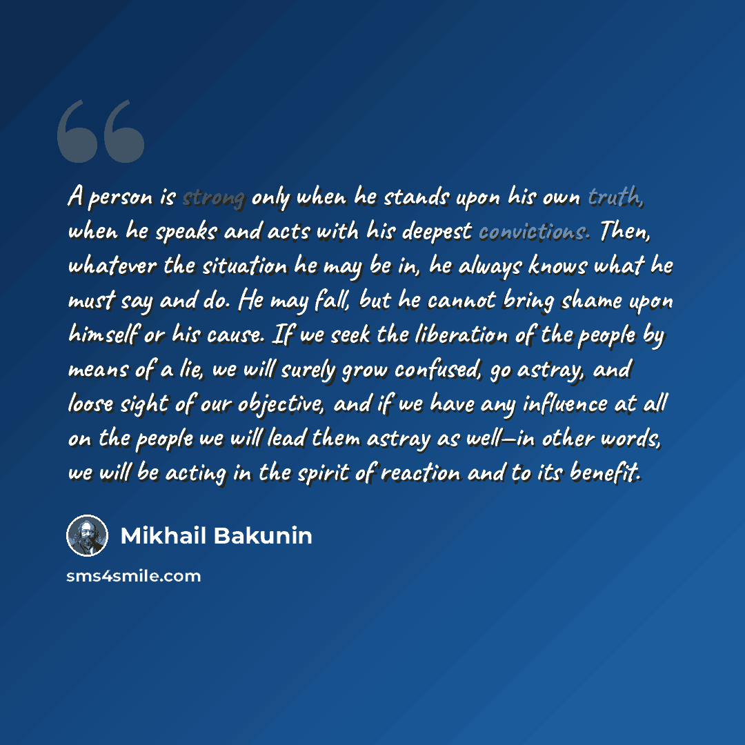 “A person is strong only when he stands upon his own truth, when he speaks and acts with his deepest convictions. Then, whatever the situation he may be in, he always knows what he must say and do. He may fall, but he cannot bring shame upon himself or his cause. If we seek the liberation of the…” quote by Mikhail Bakunin