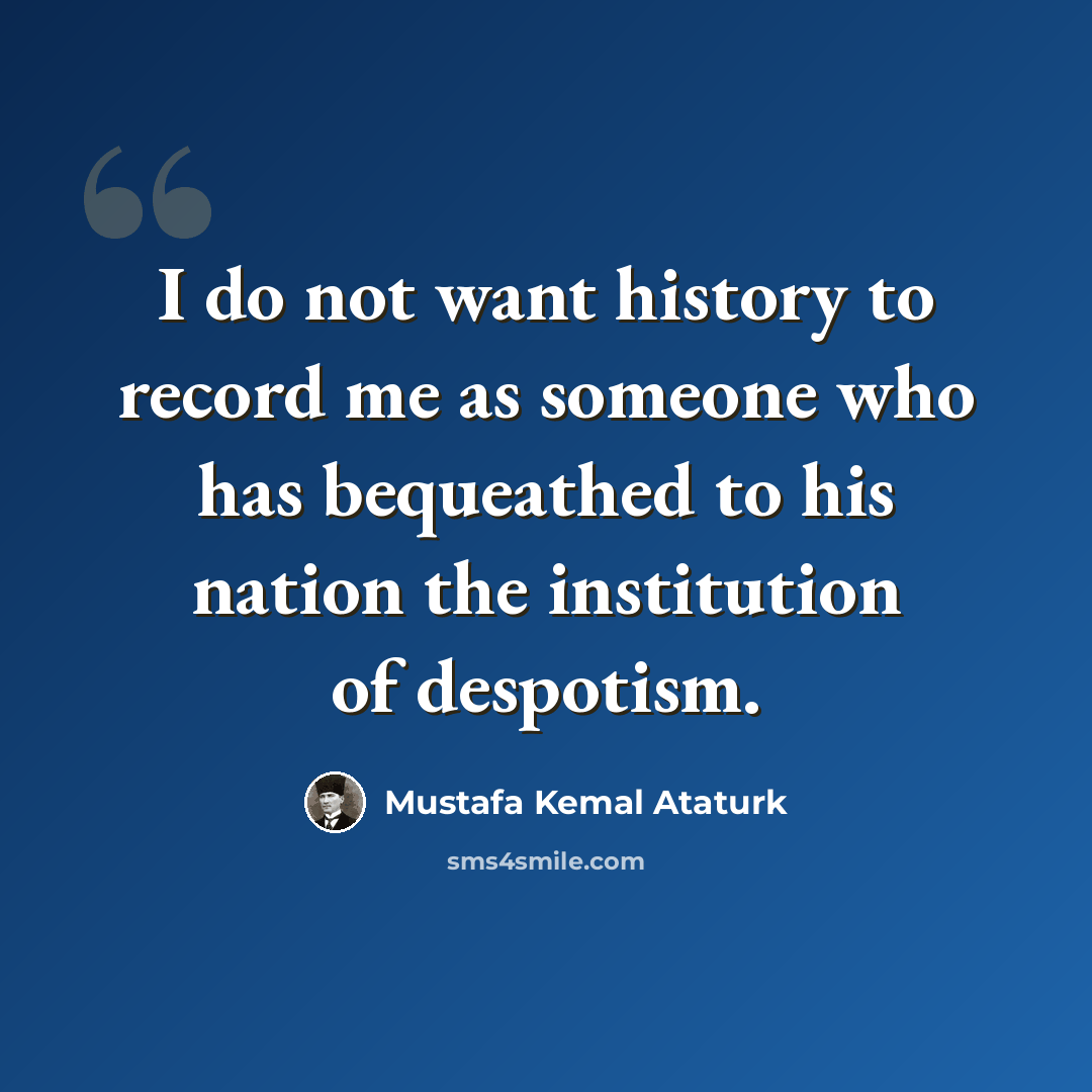 “I do not want history to record me as someone who has bequeathed to his nation the institution of despotism.” quote by Mustafa Kemal Ataturk
