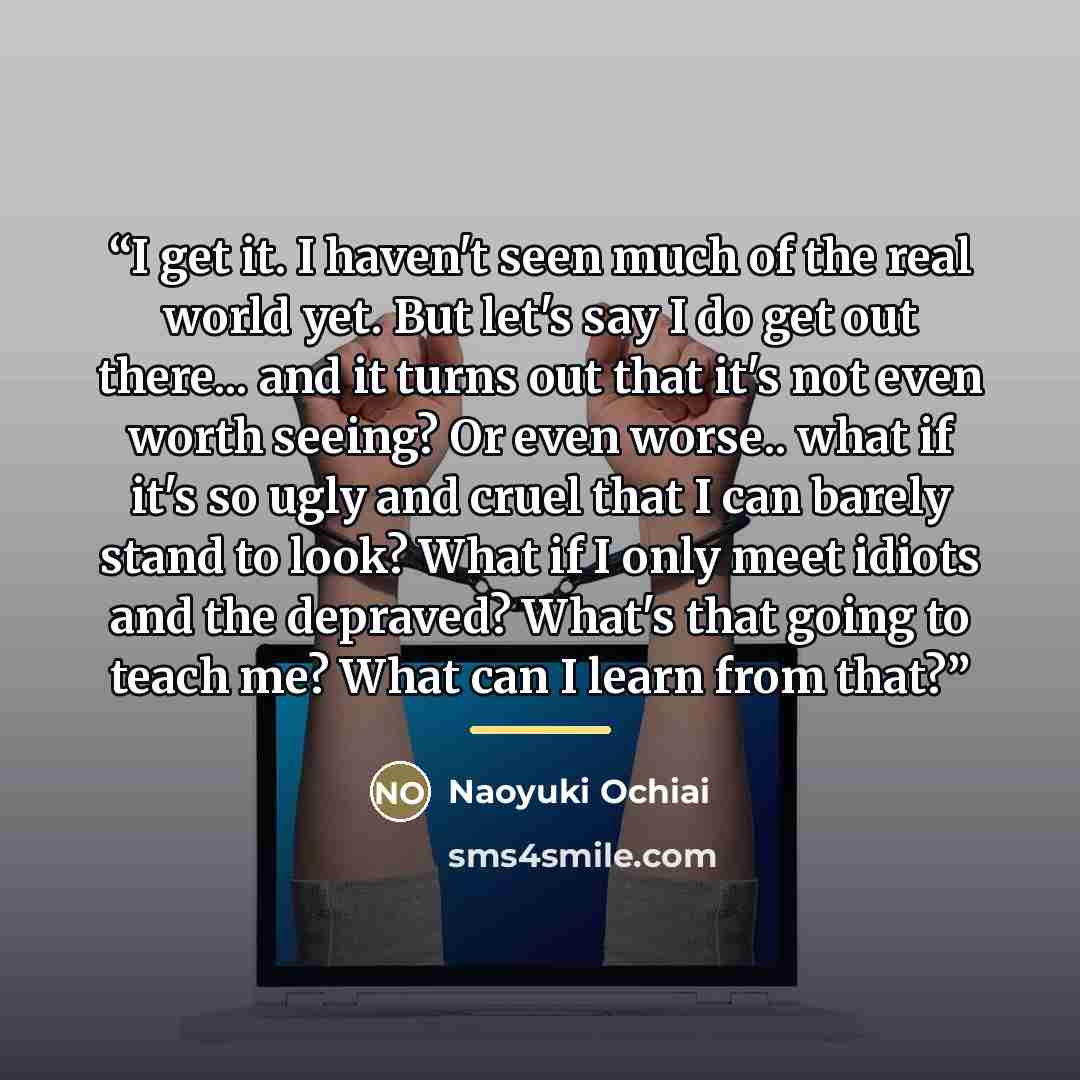 “I get it. I haven't seen much of the real world yet. But let's say I do get out there... and it turns out that it's not even worth seeing? Or even worse.. what if it's so ugly and cruel that I can barely stand to look? What if I only meet idiots and the depraved? What's that going to teach me?…” quote by Naoyuki Ochiai