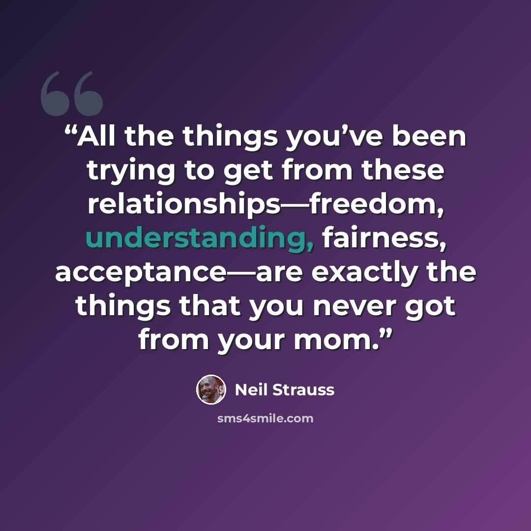 “All the things you’ve been trying to get from these relationships—freedom, understanding, fairness, acceptance—are exactly the things that you never got from your mom.” quote by Neil Strauss