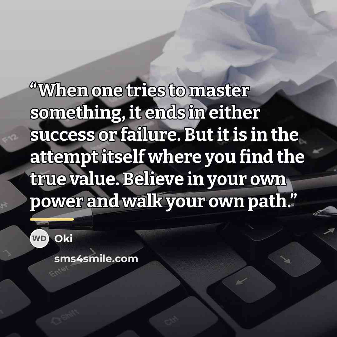 “When one tries to master something, it ends in either success or failure. But it is in the attempt itself where you find the true value. Believe in your own power and walk your own path.” quote by Oki