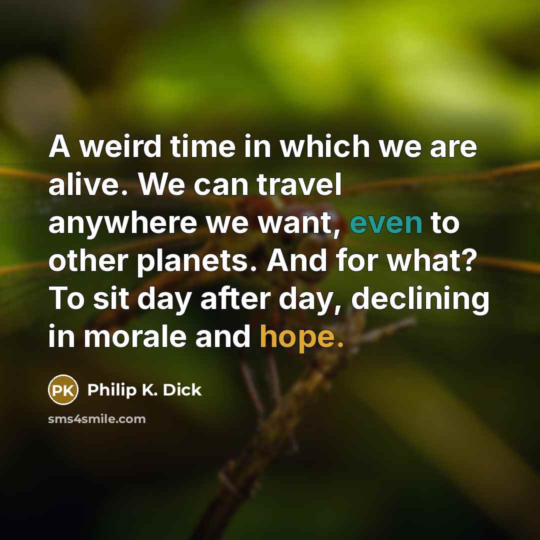 “A weird time in which we are alive. We can travel anywhere we want, even to other planets. And for what? To sit day after day, declining in morale and hope.” quote by Philip K. Dick