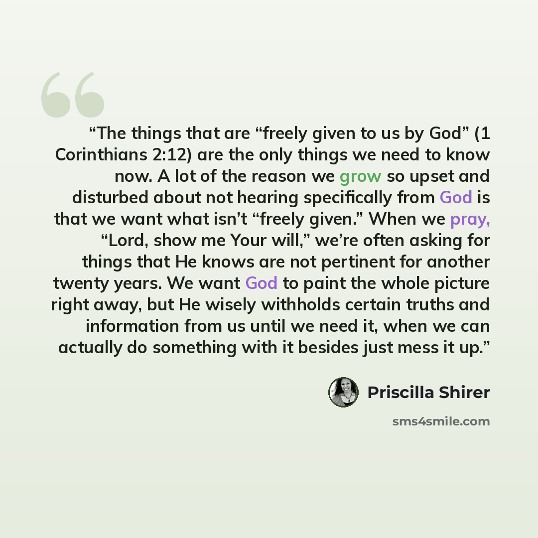 “The things that are “freely given to us by God” (1 Corinthians 2:12) are the only things we need to know now. A lot of the reason we grow so upset and disturbed about not hearing specifically from God is that we want what isn’t “freely given.” When we pray, “Lord, show me Your will,” we’re often…” quote by Priscilla Shirer