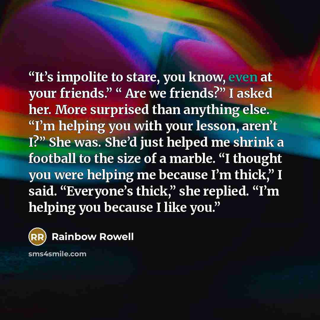 “It’s impolite to stare, you know, even at your friends.” “ Are we friends?” I asked her. More surprised than anything else. “I’m helping you with your lesson, aren’t I?” She was. She’d just helped me shrink a football to the size of a marble. “I thought you were helping me because I’m thick,” I…” quote by Rainbow Rowell