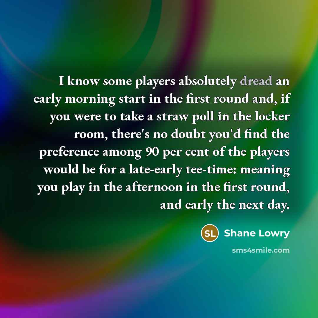 “I know some players absolutely dread an early morning start in the first round and, if you were to take a straw poll in the locker room, there's no doubt you'd find the preference among 90 per cent of the players would be for a late-early tee-time: meaning you play in the afternoon in the first…” quote by Shane Lowry