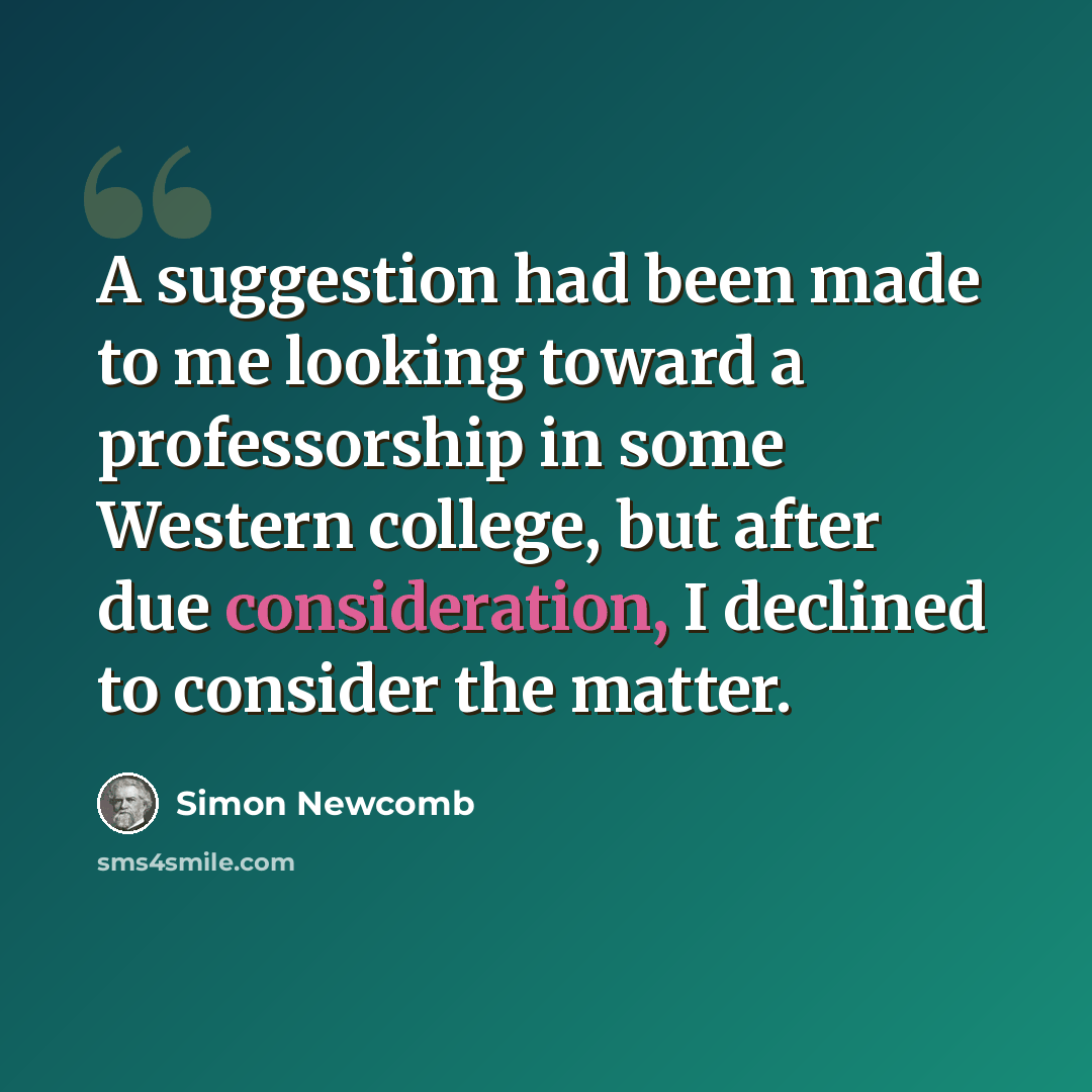 “A suggestion had been made to me looking toward a professorship in some Western college, but after due consideration, I declined to consider the matter.” quote by Simon Newcomb