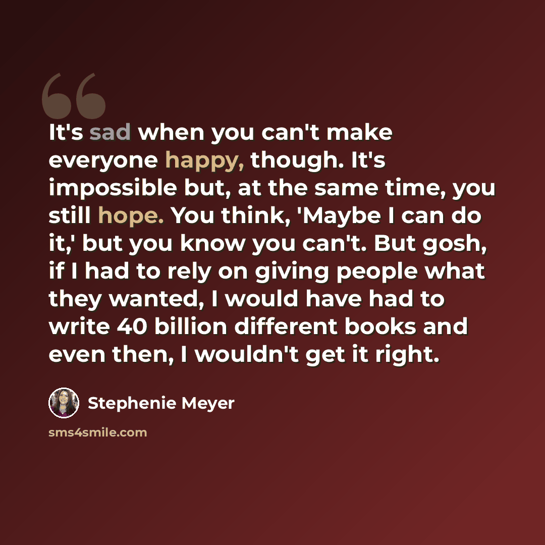 “It's sad when you can't make everyone happy, though. It's impossible but, at the same time, you still hope. You think, 'Maybe I can do it,' but you know you can't. But gosh, if I had to rely on giving people what they wanted, I would have had to write 40 billion different books and even then, I…” quote by Stephenie Meyer