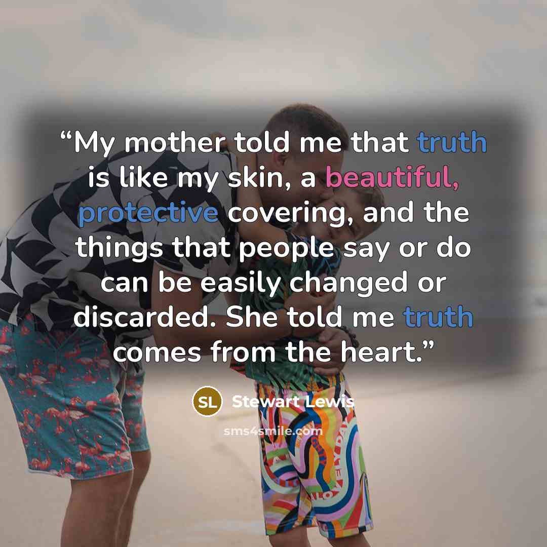 “My mother told me that truth is like my skin, a beautiful, protective covering, and the things that people say or do can be easily changed or discarded. She told me truth comes from the heart.” quote by Stewart Lewis