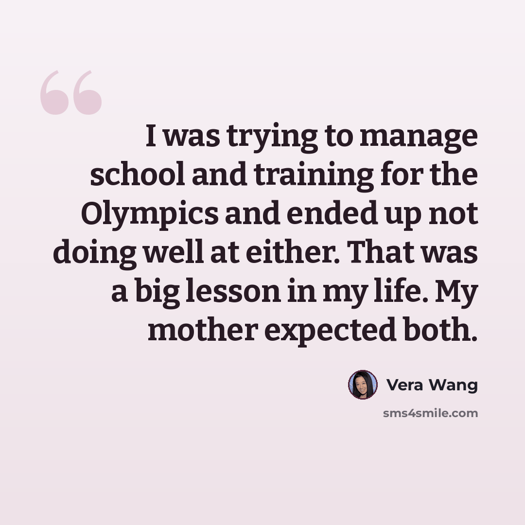 “I was trying to manage school and training for the Olympics and ended up not doing well at either. That was a big lesson in my life. My mother expected both.” quote by Vera Wang
