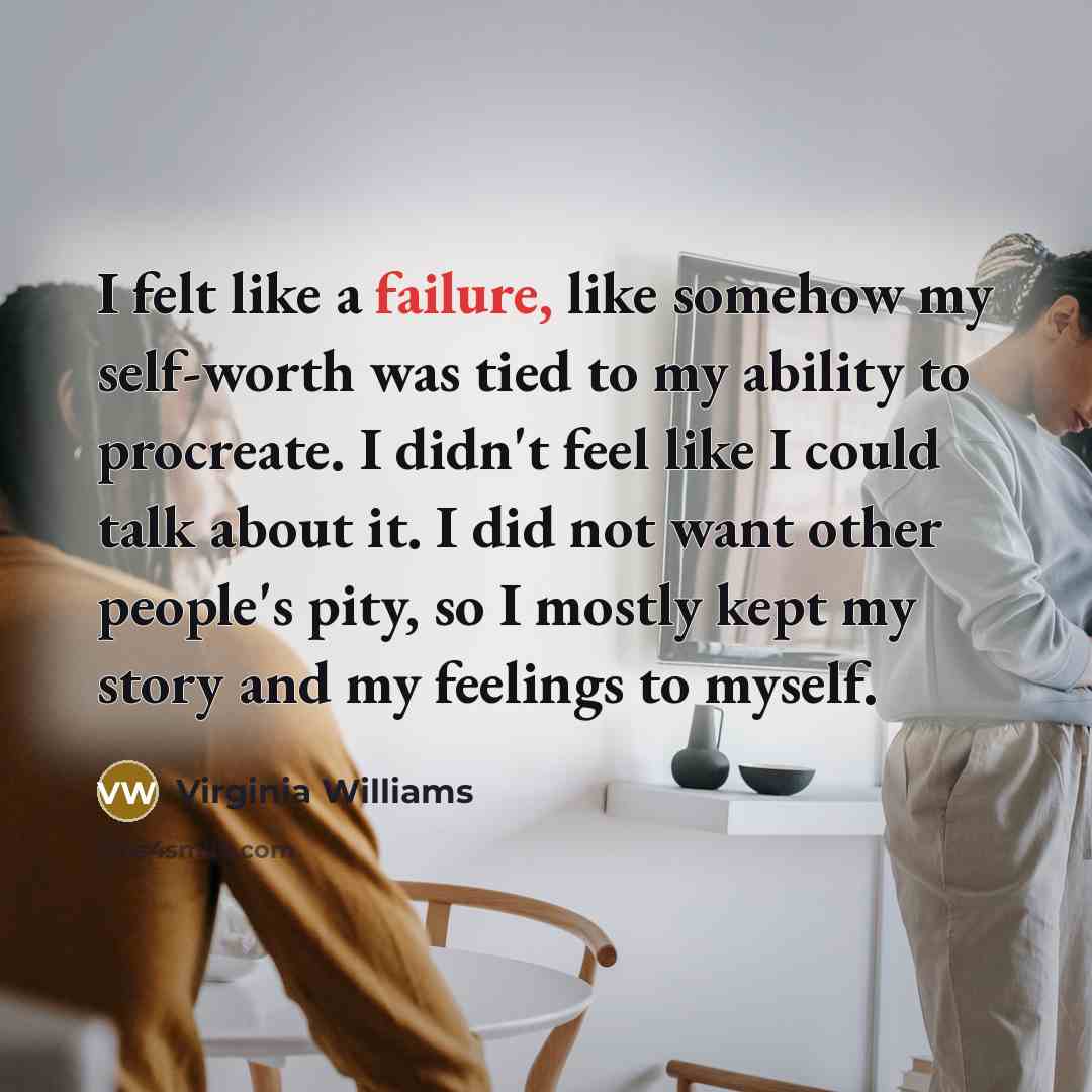 “I felt like a failure, like somehow my self-worth was tied to my ability to procreate. I didn't feel like I could talk about it. I did not want other people's pity, so I mostly kept my story and my feelings to myself.” quote by Virginia Williams