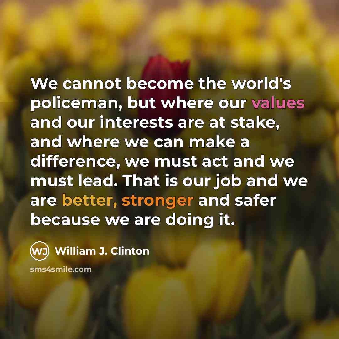 “We cannot become the world's policeman, but where our values and our interests are at stake, and where we can make a difference, we must act and we must lead. That is our job and we are better, stronger and safer because we are doing it.” quote by William J. Clinton