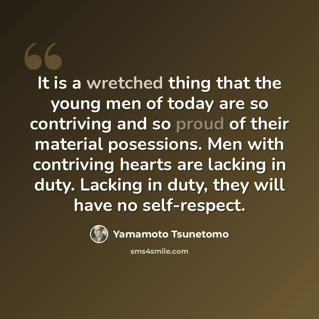 “It is a wretched thing that the young men of today are so contriving and so proud of their material posessions. Men with contriving hearts are lacking in duty. Lacking in duty, they will have no self-respect.” quote by Yamamoto Tsunetomo