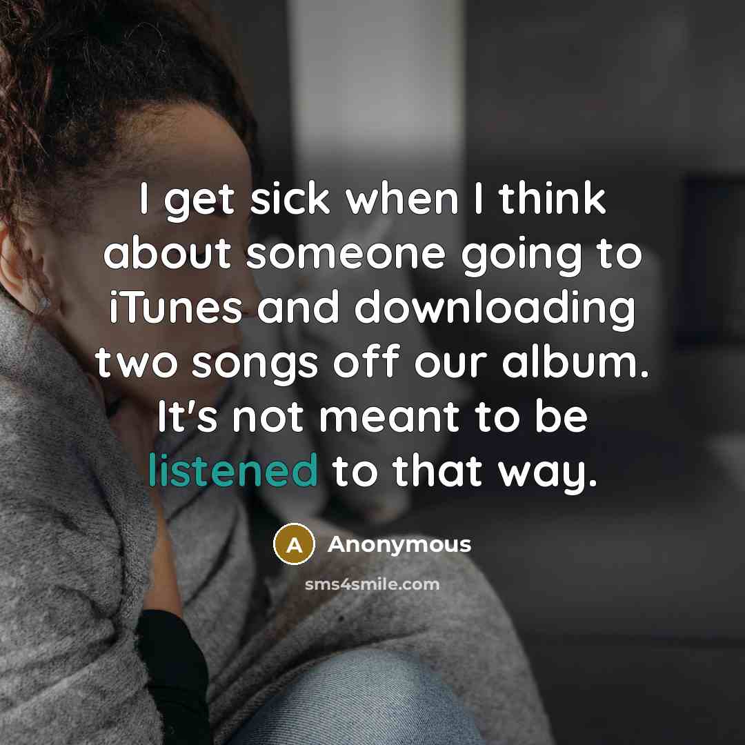 “I get sick when I think about someone going to iTunes and downloading two songs off our album. It's not meant to be listened to that way.” quote by Anonymous