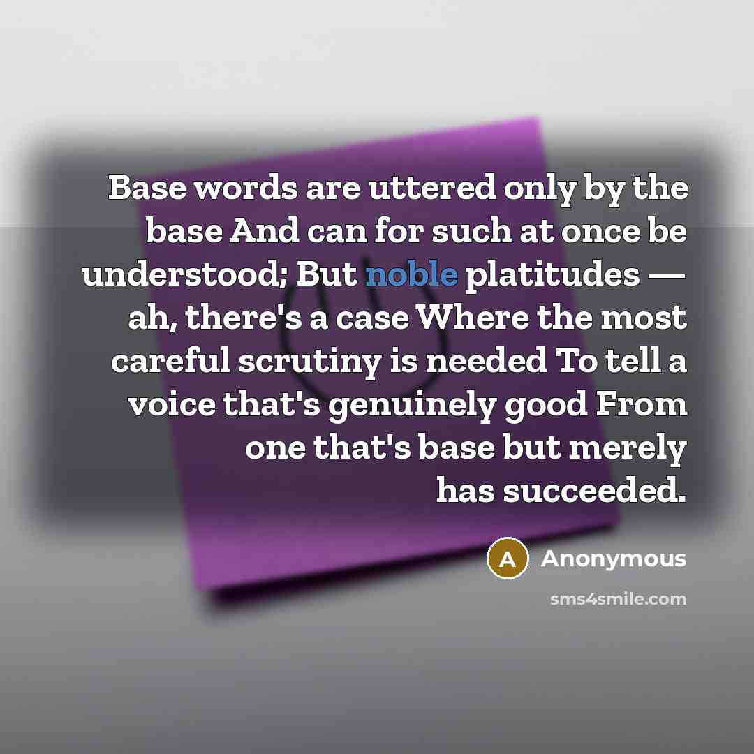 “Base words are uttered only by the base And can for such at once be understood; But noble platitudes — ah, there's a case Where the most careful scrutiny is needed To tell a voice that's genuinely good From one that's base but merely has succeeded.” quote by Anonymous