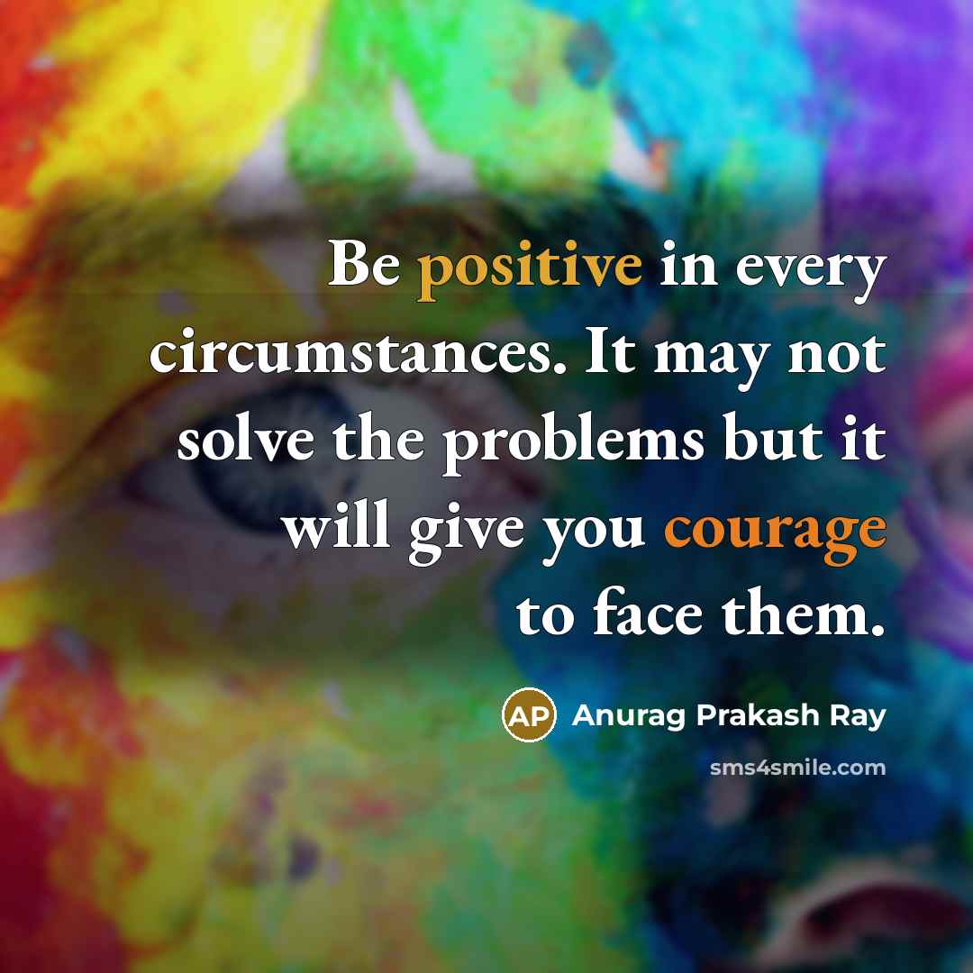 “Be positive in every circumstances. It may not solve the problems but it will give you courage to face them.” quote by Anurag Prakash Ray