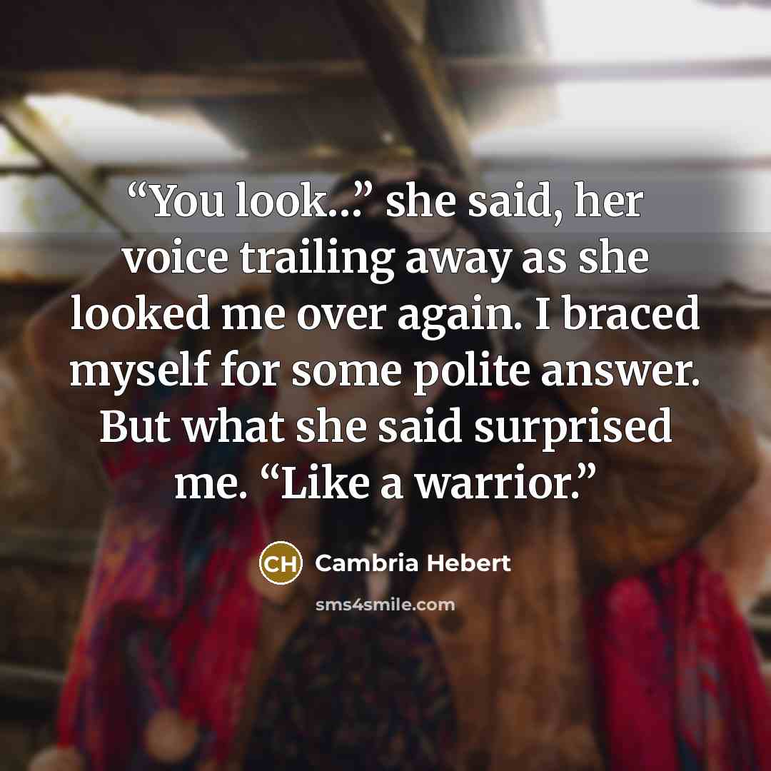 “You look…” she said, her voice trailing away as she looked me over again. I braced myself for some polite answer. But what she said surprised me. “Like a warrior.” quote by Cambria Hebert