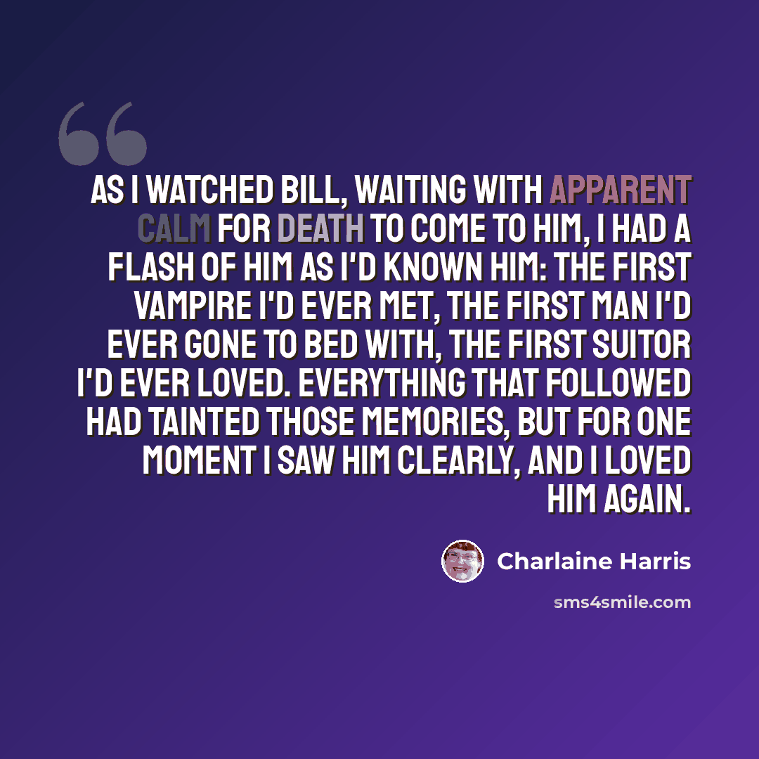 “As I watched Bill, waiting with apparent calm for death to come to him, I had a flash of him as I'd known him: the first vampire I'd ever met, the first man I'd ever gone to bed with, the first suitor I'd ever loved. Everything that followed had tainted those memories, but for one moment I saw him…” quote by Charlaine Harris