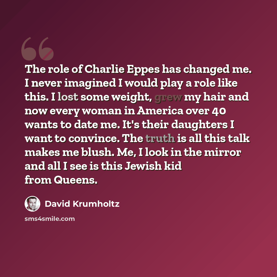 “The role of Charlie Eppes has changed me. I never imagined I would play a role like this. I lost some weight, grew my hair and now every woman in America over 40 wants to date me. It's their daughters I want to convince. The truth is all this talk makes me blush. Me, I look in the mirror and all I…” quote by David Krumholtz