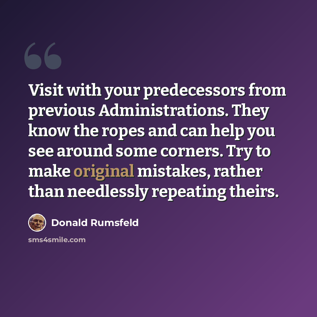 “Visit with your predecessors from previous Administrations. They know the ropes and can help you see around some corners. Try to make original mistakes, rather than needlessly repeating theirs.” quote by Donald Rumsfeld