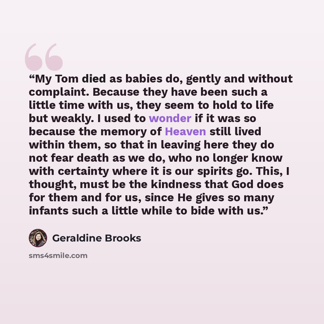“My Tom died as babies do, gently and without complaint. Because they have been such a little time with us, they seem to hold to life but weakly. I used to wonder if it was so because the memory of Heaven still lived within them, so that in leaving here they do not fear death as we do, who no…” quote by Geraldine Brooks