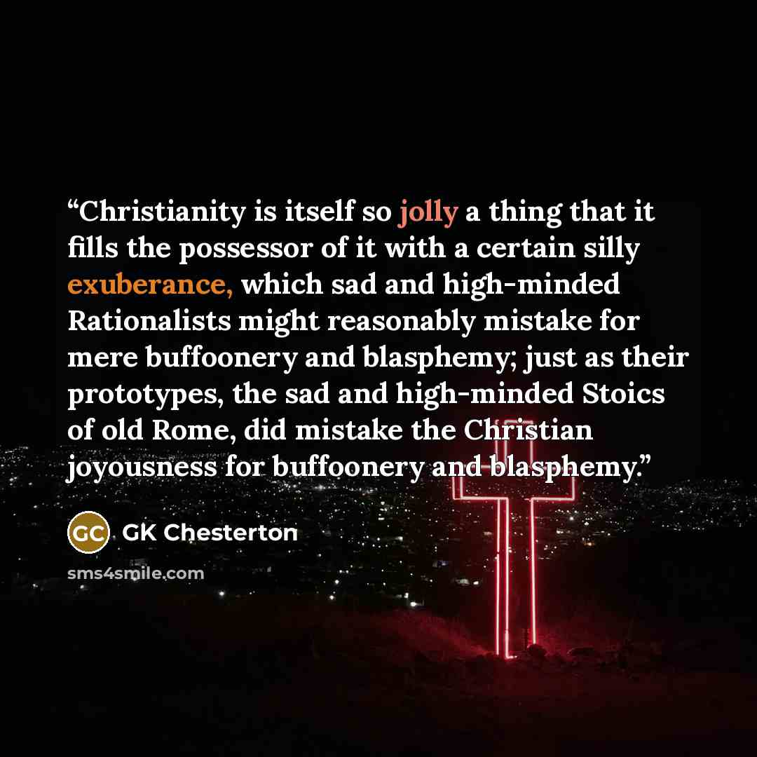 “Christianity is itself so jolly a thing that it fills the possessor of it with a certain silly exuberance, which sad and high-minded Rationalists might reasonably mistake for mere buffoonery and blasphemy; just as their prototypes, the sad and high-minded Stoics of old Rome, did mistake the…” quote by GK Chesterton