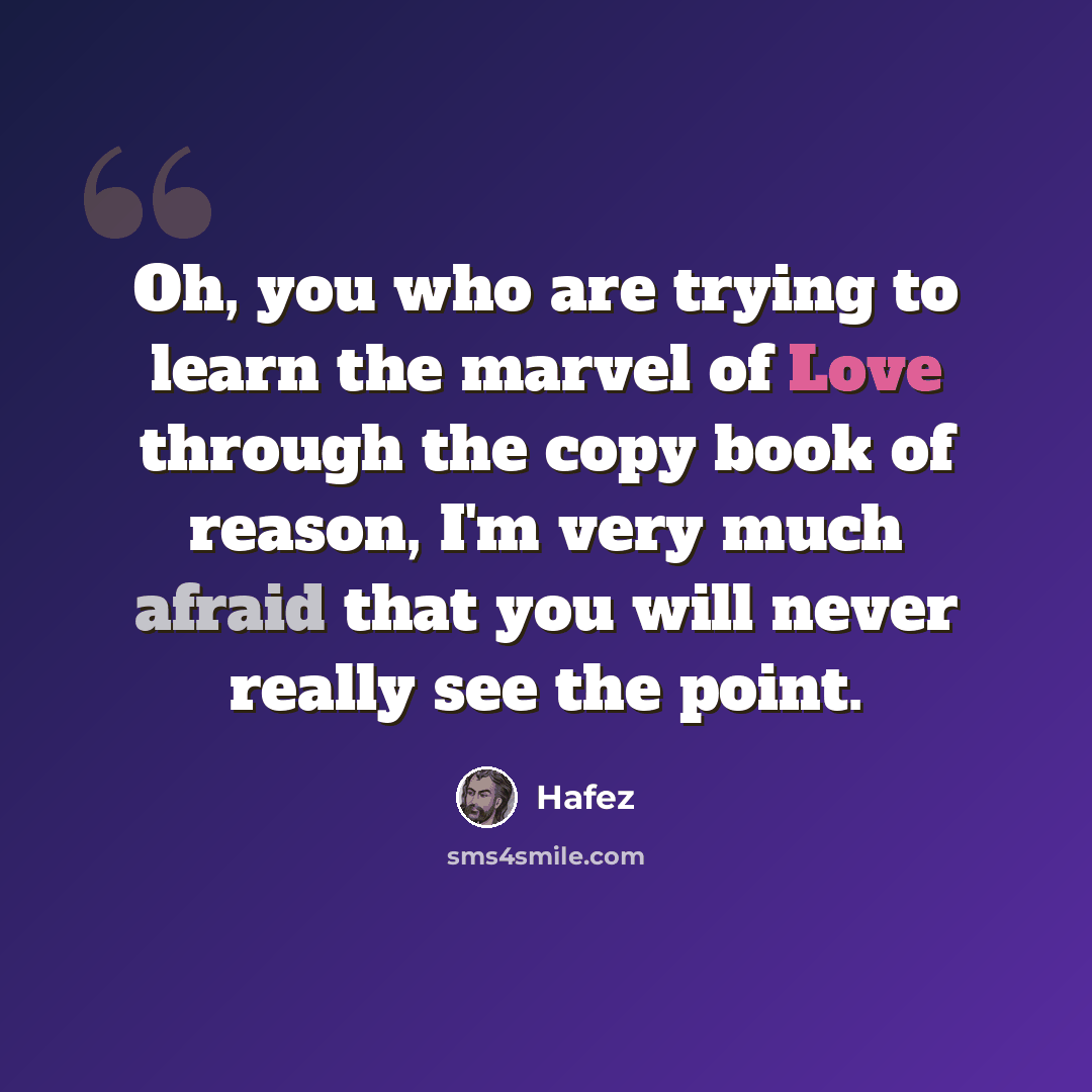 “Oh, you who are trying to learn the marvel of Love through the copy book of reason, I'm very much afraid that you will never really see the point.” quote by Hafez