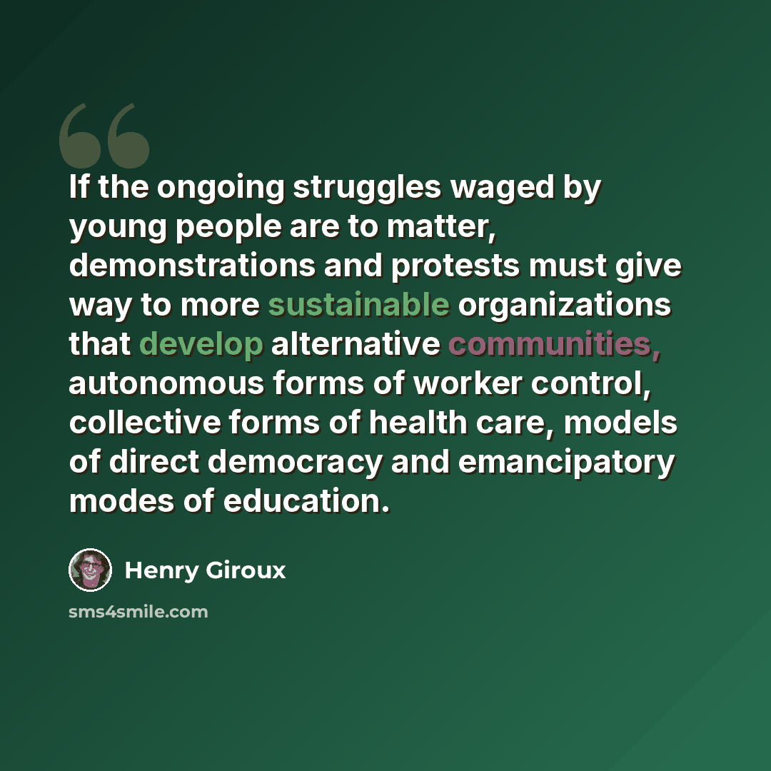 “If the ongoing struggles waged by young people are to matter, demonstrations and protests must give way to more sustainable organizations that develop alternative communities, autonomous forms of worker control, collective forms of health care, models of direct democracy and emancipatory modes of…” quote by Henry Giroux