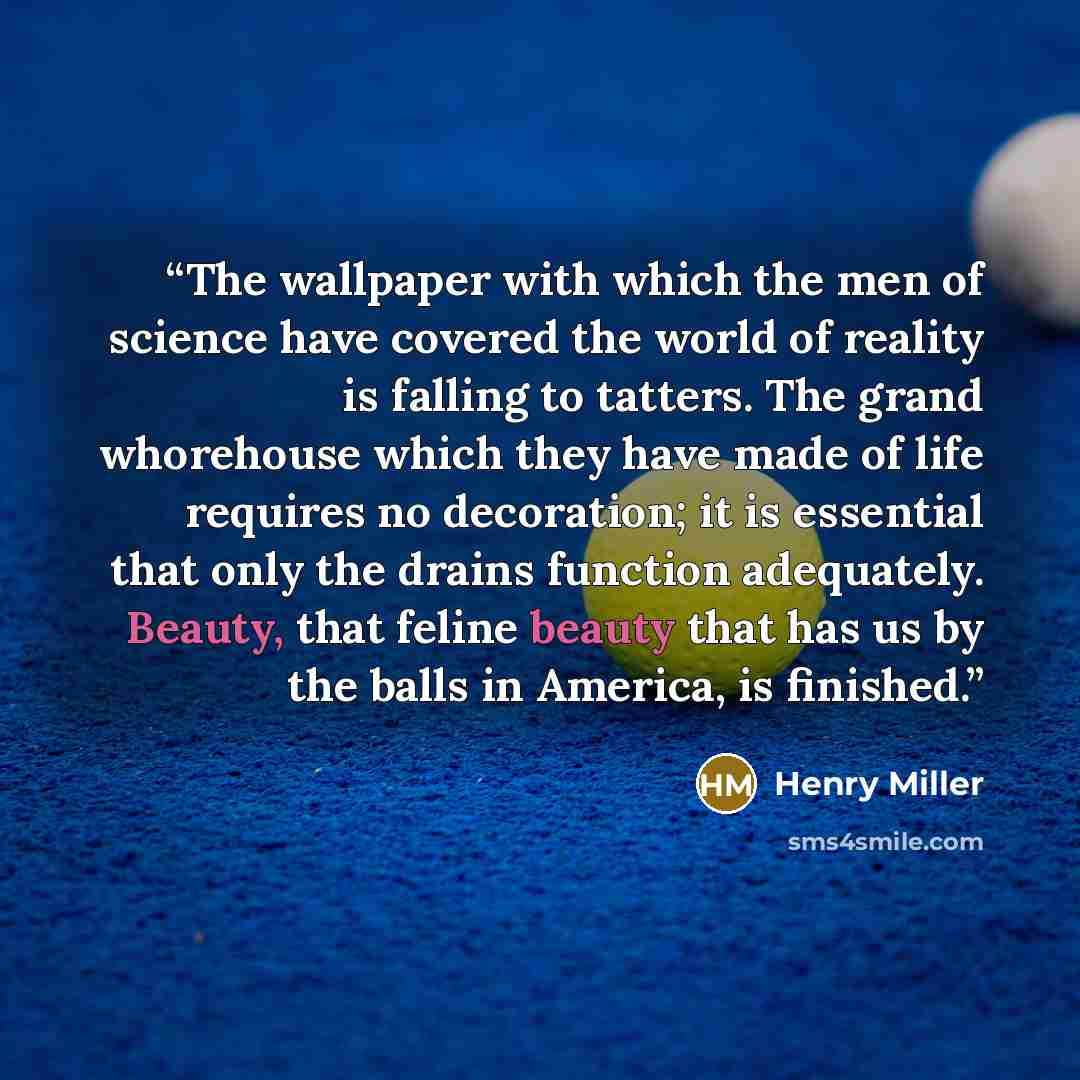 “The wallpaper with which the men of science have covered the world of reality is falling to tatters. The grand whorehouse which they have made of life requires no decoration; it is essential that only the drains function adequately. Beauty, that feline beauty that has us by the balls in America…” quote by Henry Miller