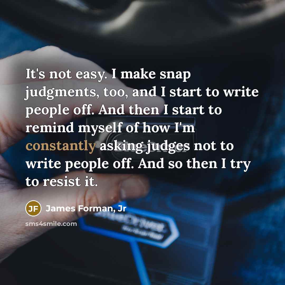 “It's not easy. I make snap judgments, too, and I start to write people off. And then I start to remind myself of how I'm constantly asking judges not to write people off. And so then I try to resist it.” quote by James Forman, Jr