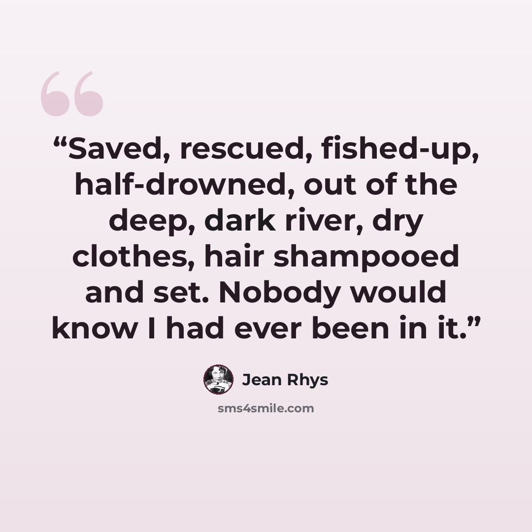 “Saved, rescued, fished-up, half-drowned, out of the deep, dark river, dry clothes, hair shampooed and set. Nobody would know I had ever been in it.” quote by Jean Rhys