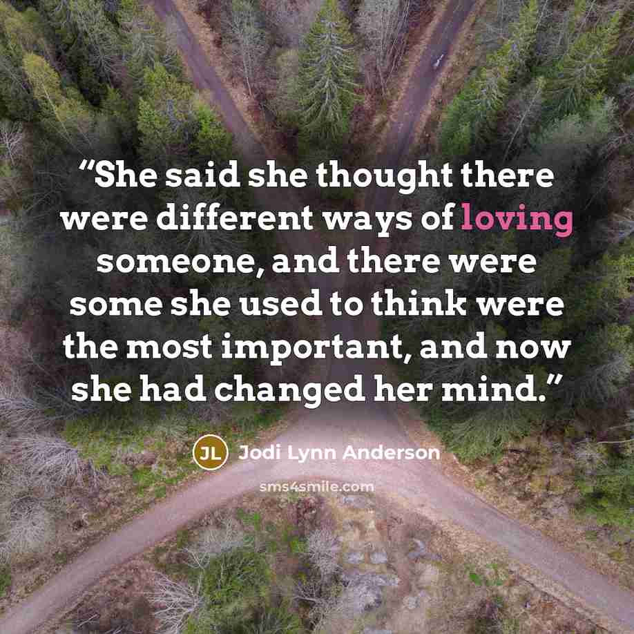 “She said she thought there were different ways of loving someone, and there were some she used to think were the most important, and now she had changed her mind.” quote by Jodi Lynn Anderson