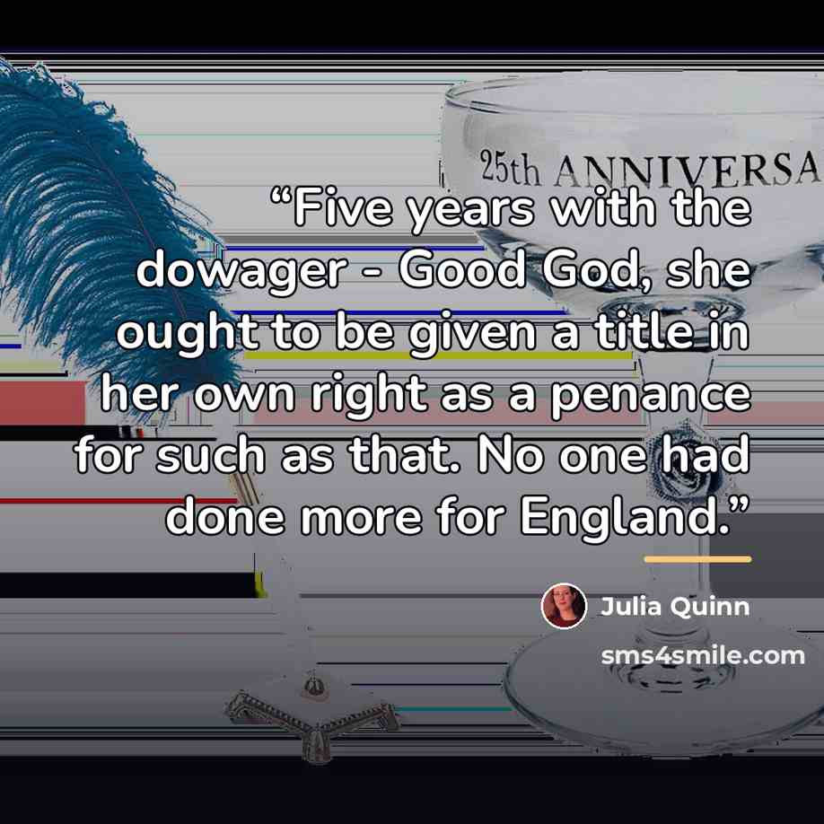 “Five years with the dowager - Good God, she ought to be given a title in her own right as a penance for such as that. No one had done more for England.” quote by Julia Quinn
