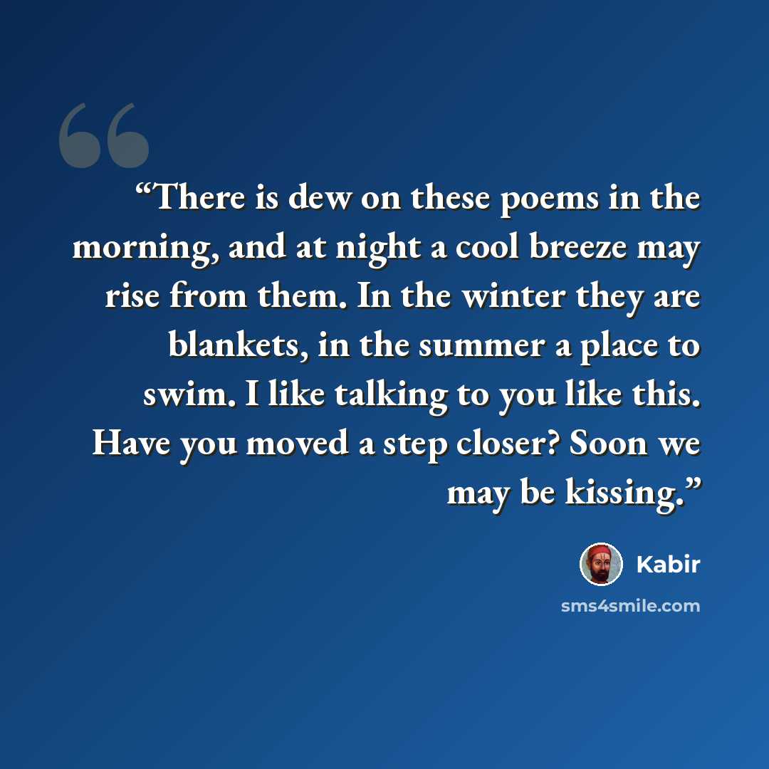 “There is dew on these poems in the morning, and at night a cool breeze may rise from them. In the winter they are blankets, in the summer a place to swim. I like talking to you like this. Have you moved a step closer? Soon we may be kissing.” quote by Kabir