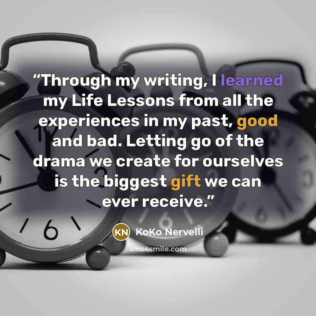 “Through my writing, I learned my Life Lessons from all the experiences in my past, good and bad. Letting go of the drama we create for ourselves is the biggest gift we can ever receive.” quote by KoKo Nervelli