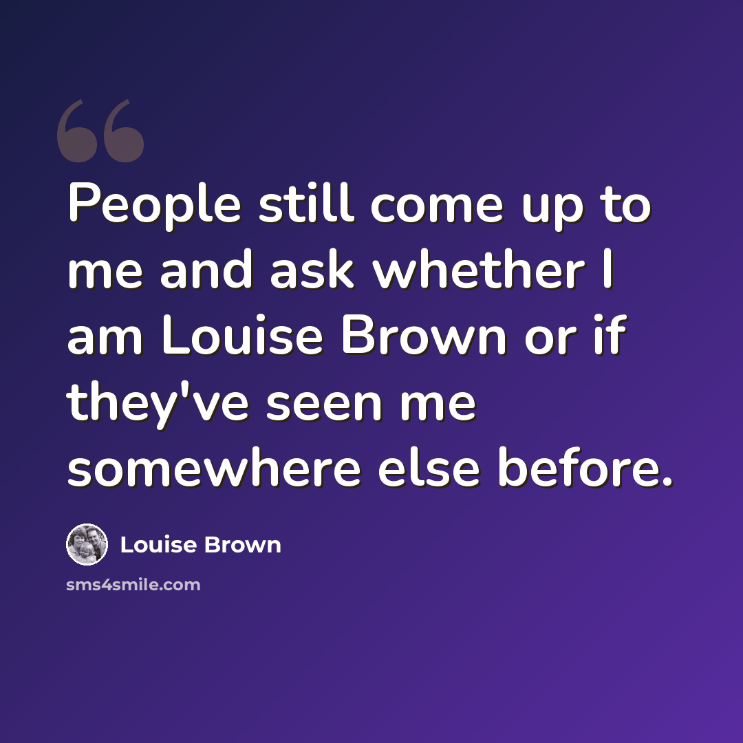 “People still come up to me and ask whether I am Louise Brown or if they've seen me somewhere else before.” quote by Louise Brown