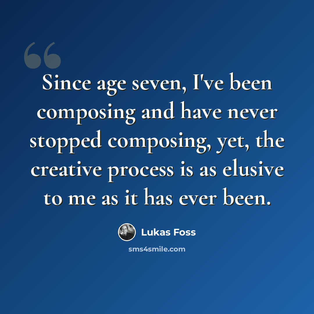 “Since age seven, I've been composing and have never stopped composing, yet, the creative process is as elusive to me as it has ever been.” quote by Lukas Foss