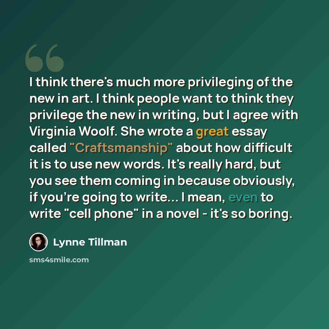 “I think there's much more privileging of the new in art. I think people want to think they privilege the new in writing, but I agree with Virginia Woolf. She wrote a great essay called "Craftsmanship" about how difficult it is to use new words. It's really hard, but you see them coming in because…” quote by Lynne Tillman