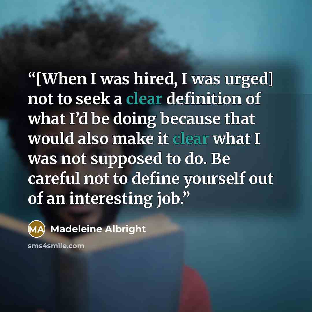 “[When I was hired, I was urged] not to seek a clear definition of what I’d be doing because that would also make it clear what I was not supposed to do. Be careful not to define yourself out of an interesting job.” quote by Madeleine Albright