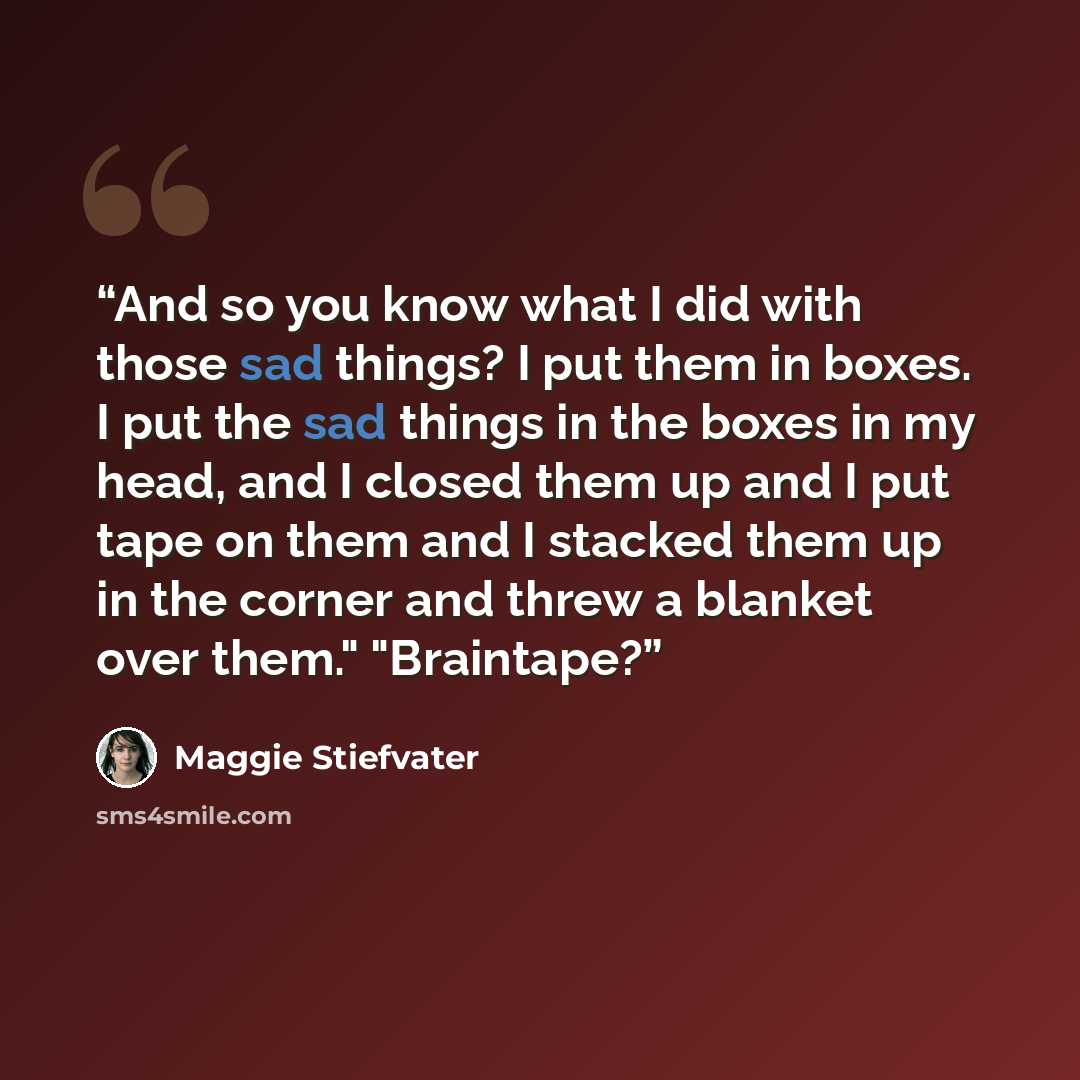 “And so you know what I did with those sad things? I put them in boxes. I put the sad things in the boxes in my head, and I closed them up and I put tape on them and I stacked them up in the corner and threw a blanket over them." "Braintape?” quote by Maggie Stiefvater