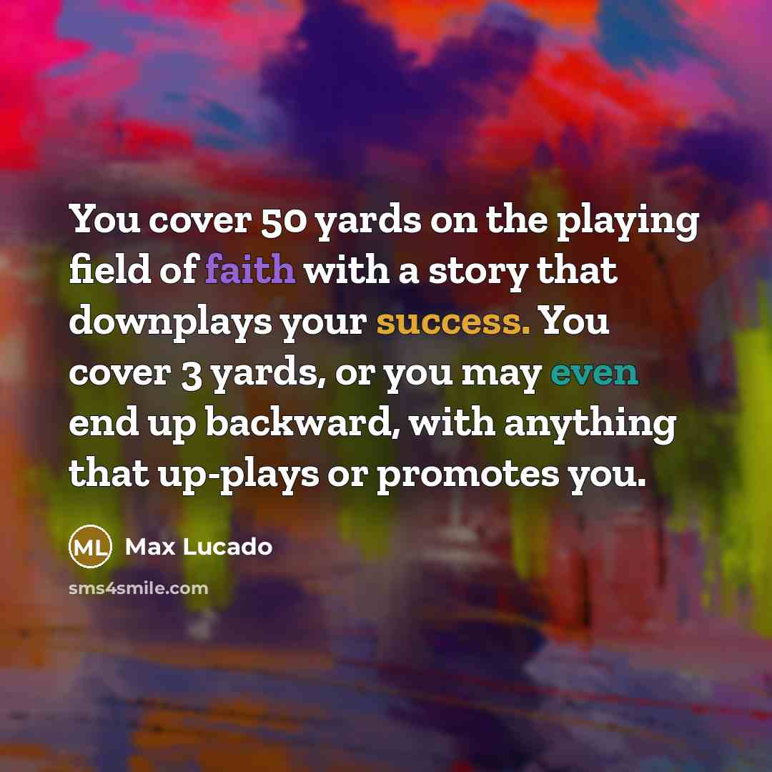 “You cover 50 yards on the playing field of faith with a story that downplays your success. You cover 3 yards, or you may even end up backward, with anything that up-plays or promotes you.” quote by Max Lucado