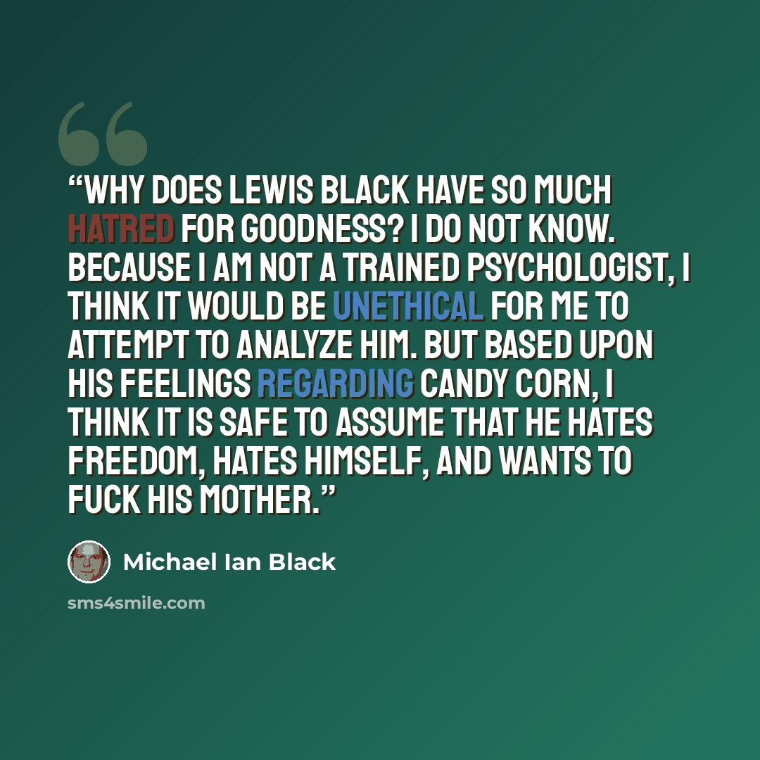 “Why does Lewis Black have so much hatred for goodness? I do not know. Because I am not a trained psychologist, I think it would be unethical for me to attempt to analyze him. But based upon his feelings regarding candy corn, I think it is safe to assume that he hates freedom, hates himself, and…” quote by Michael Ian Black