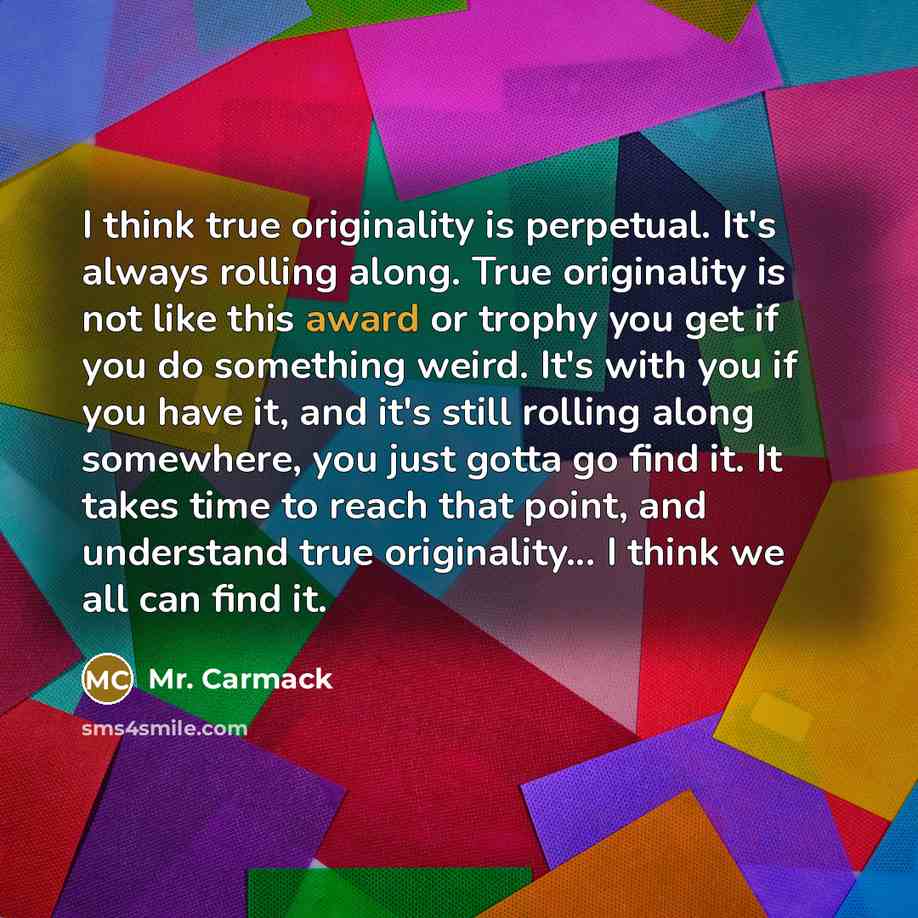 “I think true originality is perpetual. It's always rolling along. True originality is not like this award or trophy you get if you do something weird. It's with you if you have it, and it's still rolling along somewhere, you just gotta go find it. It takes time to reach that point, and understand…” quote by Mr. Carmack