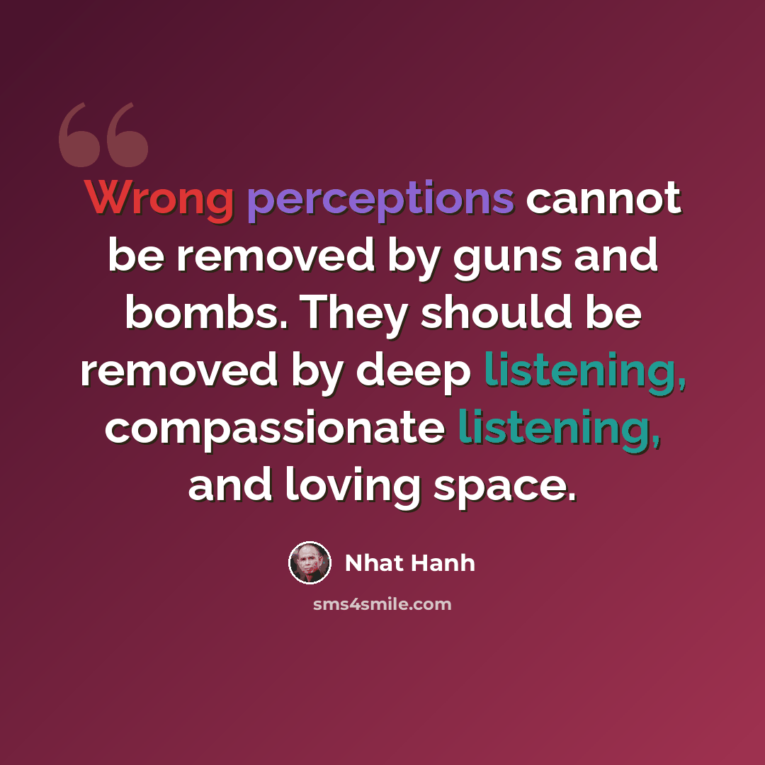 “Wrong perceptions cannot be removed by guns and bombs. They should be removed by deep listening, compassionate listening, and loving space.” quote by Nhat Hanh