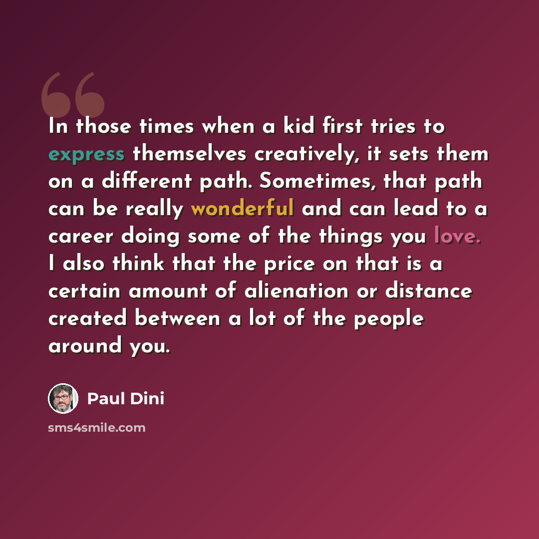 “In those times when a kid first tries to express themselves creatively, it sets them on a different path. Sometimes, that path can be really wonderful and can lead to a career doing some of the things you love. I also think that the price on that is a certain amount of alienation or distance…” quote by Paul Dini